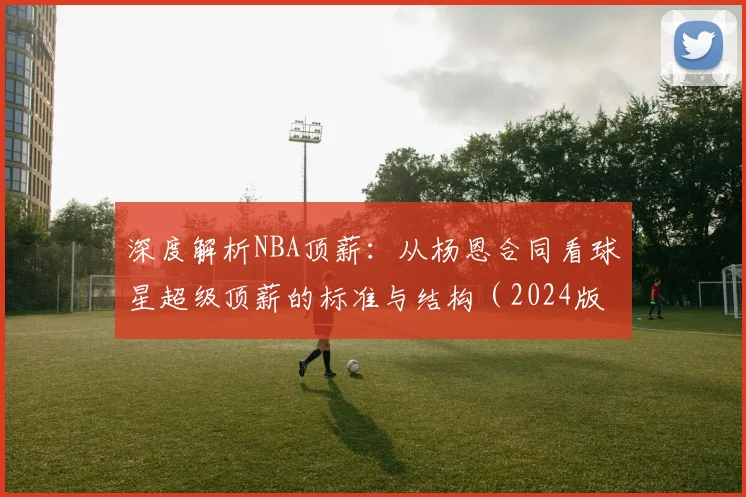 深度解析NBA顶薪:从杨恩合同看球星超级顶薪的标准与结构(2024版)
