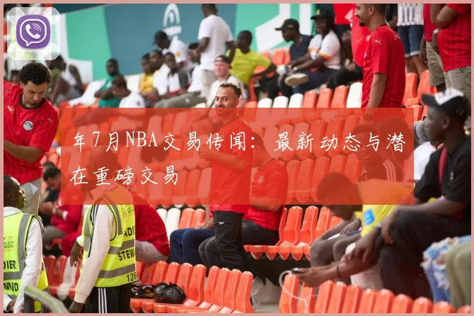 年7月NBA交易传闻:最新动态与潜在重磅交易