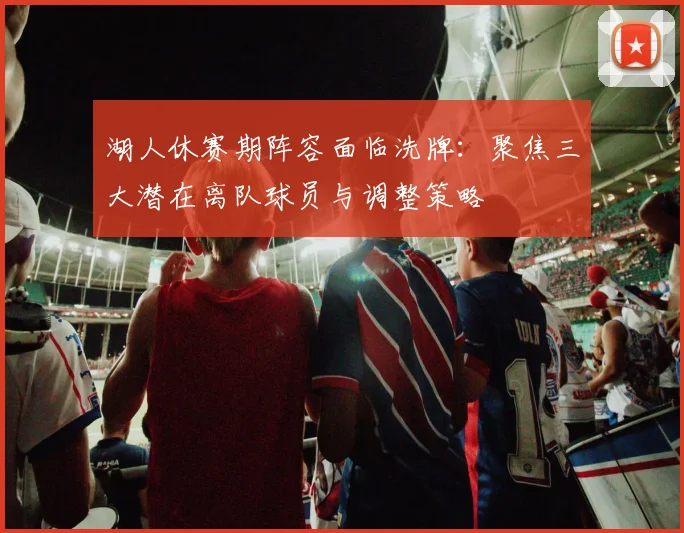 湖人休赛期阵容面临洗牌:聚焦三大潜在离队球员与调整策略