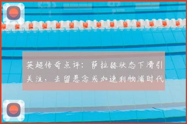 英超传奇点评：萨拉赫状态下滑引关注，去留悬念或加速利物浦时代变革