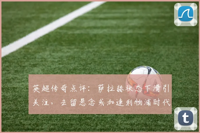 英超传奇点评:萨拉赫状态下滑引关注,去留悬念或加速利物浦时代变革