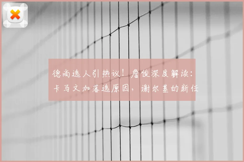 德尚选人引热议！詹俊深度解读：卡马文加落选原因，谢尔基的新任务