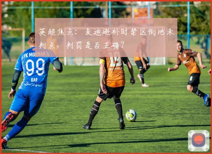 英超焦点:麦迪逊补时禁区倒地未判点,判罚是否正确?